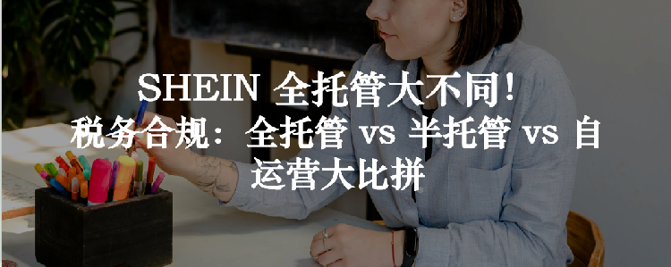 SHEIN 全托管大不同！税务合规：全托管 vs 半托管 vs 自运营大比拼